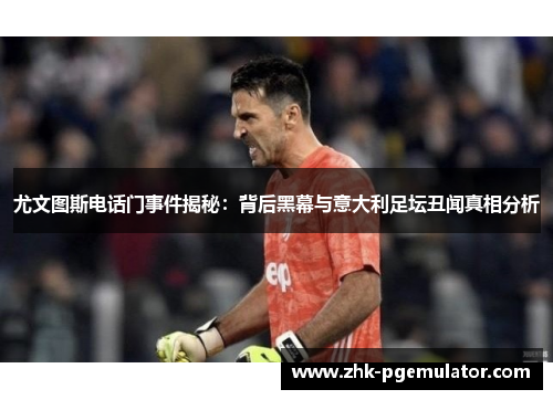 尤文图斯电话门事件揭秘：背后黑幕与意大利足坛丑闻真相分析