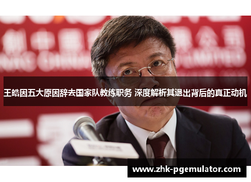 王皓因五大原因辞去国家队教练职务 深度解析其退出背后的真正动机