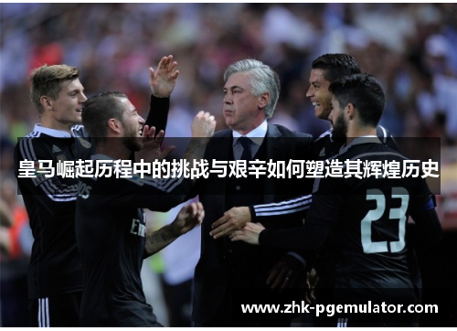 皇马崛起历程中的挑战与艰辛如何塑造其辉煌历史