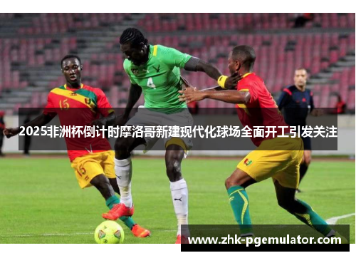 2025非洲杯倒计时摩洛哥新建现代化球场全面开工引发关注